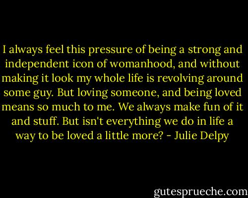 I always feel this pressure of being a strong and independent icon of womanhood, and without making it look my whole life is revolving around some guy. But loving someone, and being loved means so much to me. We always make fun of it and stuff. But isn't everything we do in life a way to be loved a little more? - Julie Delpy
