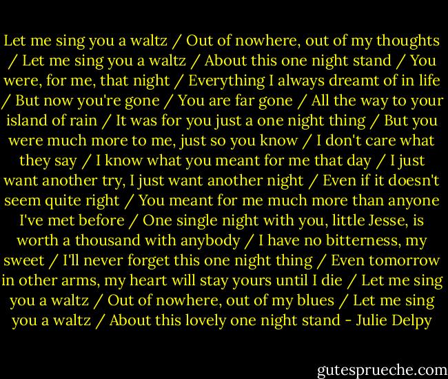 Let me sing you a waltz / Out of nowhere, out of my thoughts / Let me sing you a waltz / About this one night stand / You were, for me, that night / Everything I always dreamt of in life / But now you're gone / You are far gone / All the way to your island of rain / It was for you just a one night thing / But you were much more to me, just so you know / I don't care what they say / I know what you meant for me that day / I just want another try, I just want another night / Even if it doesn't seem quite right / You meant for me much more than anyone I've met before / One single night with you, little Jesse, is worth a thousand with anybody / I have no bitterness, my sweet / I'll never forget this one night thing / Even tomorrow in other arms, my heart will stay yours until I die / Let me sing you a waltz / Out of nowhere, out of my blues / Let me sing you a waltz / About this lovely one night stand - Julie Delpy
