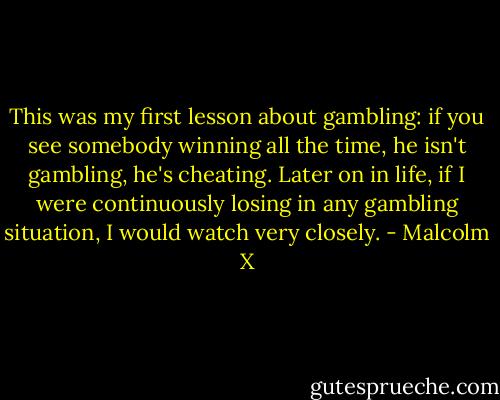 This was my first lesson about gambling: if you see somebody winning all the time, he isn't gambling, he's cheating. Later on in life, if I were continuously losing in any gambling situation, I would watch very closely. - Malcolm X