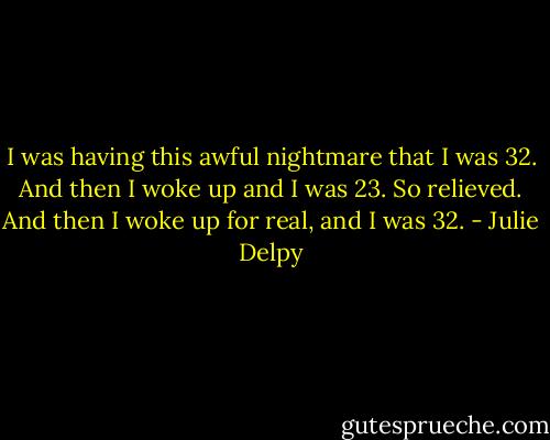 I was having this awful nightmare that I was 32. And then I woke up and I was 23. So relieved. And then I woke up for real, and I was 32. - Julie Delpy