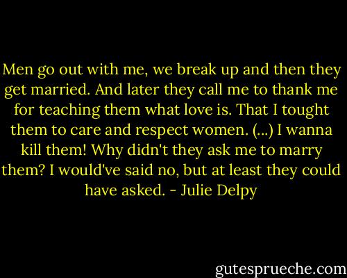 Men go out with me, we break up and then they get married. And later they call me to thank me for teaching them what love is. That I tought them to care and respect women.<br />(...)<br />I wanna kill them! Why didn't they ask me to marry them? I would've said no, but at least they could have asked. - Julie Delpy