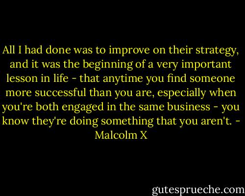 All I had done was to improve on their strategy, and it was the beginning of a very important lesson in life - that anytime you find someone more successful than you are, especially when you're both engaged in the same business - you know they're doing something that you aren't. - Malcolm X