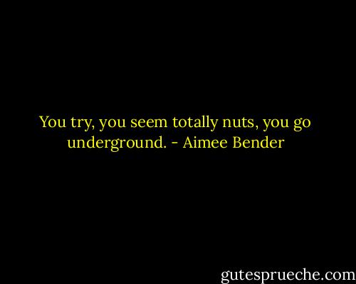 You try, you seem totally nuts, you go underground. - Aimee Bender