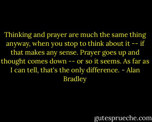 Thinking and prayer are much the same thing anyway, when you stop to think about it -- if that makes any sense. Prayer goes up and thought comes down -- or so it seems. As far as I can tell, that's the only difference. - Alan Bradley