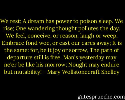 We rest; A dream has power to poison sleep.<br />We rise; One wandering thought pollutes the day.<br />We feel, conceive, or reason; laugh or weep,<br />Embrace fond woe, or cast our cares away;<br />It is the same: for, be it joy or sorrow,<br />The path of departure still is free.<br />Man's yesterday may ne'er be like his morrow;<br />Nought may endure but mutability! - Mary Wollstonecraft Shelley
