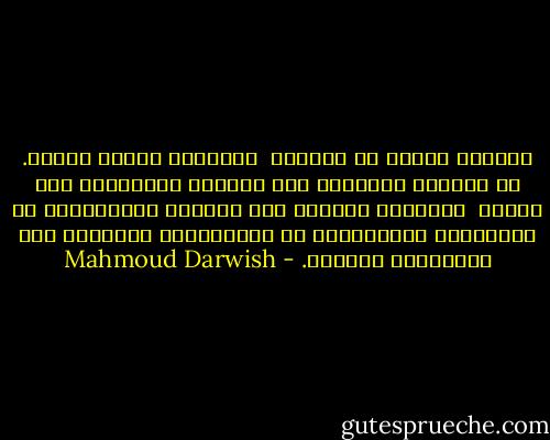 سأصيرُ يوماً ما أُريدُ<br /><br />سأَصيرُ يوماً فكرةً. لا سَيْفَ يحملُها إلى الأرضِ اليبابِ، ولا كتابَ<br /><br />كأنَّها مَطَرٌ على جَبَلٍ تَصَدَّعَ من تَفَتُّح عُشْبَةٍ، لا القُوَّةُ انتصرتْ ولا العَدْلُ الشريد. - Mahmoud Darwish