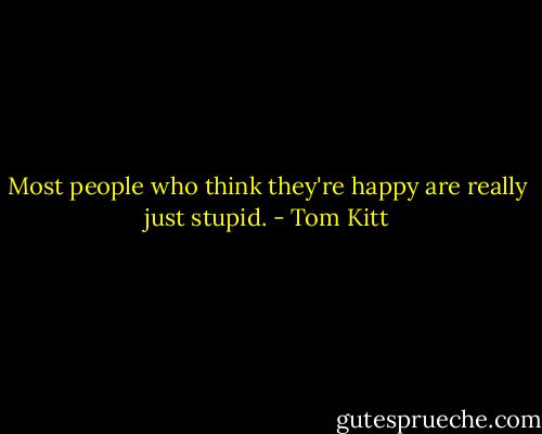 Most people who think they're happy are really just stupid. - Tom Kitt