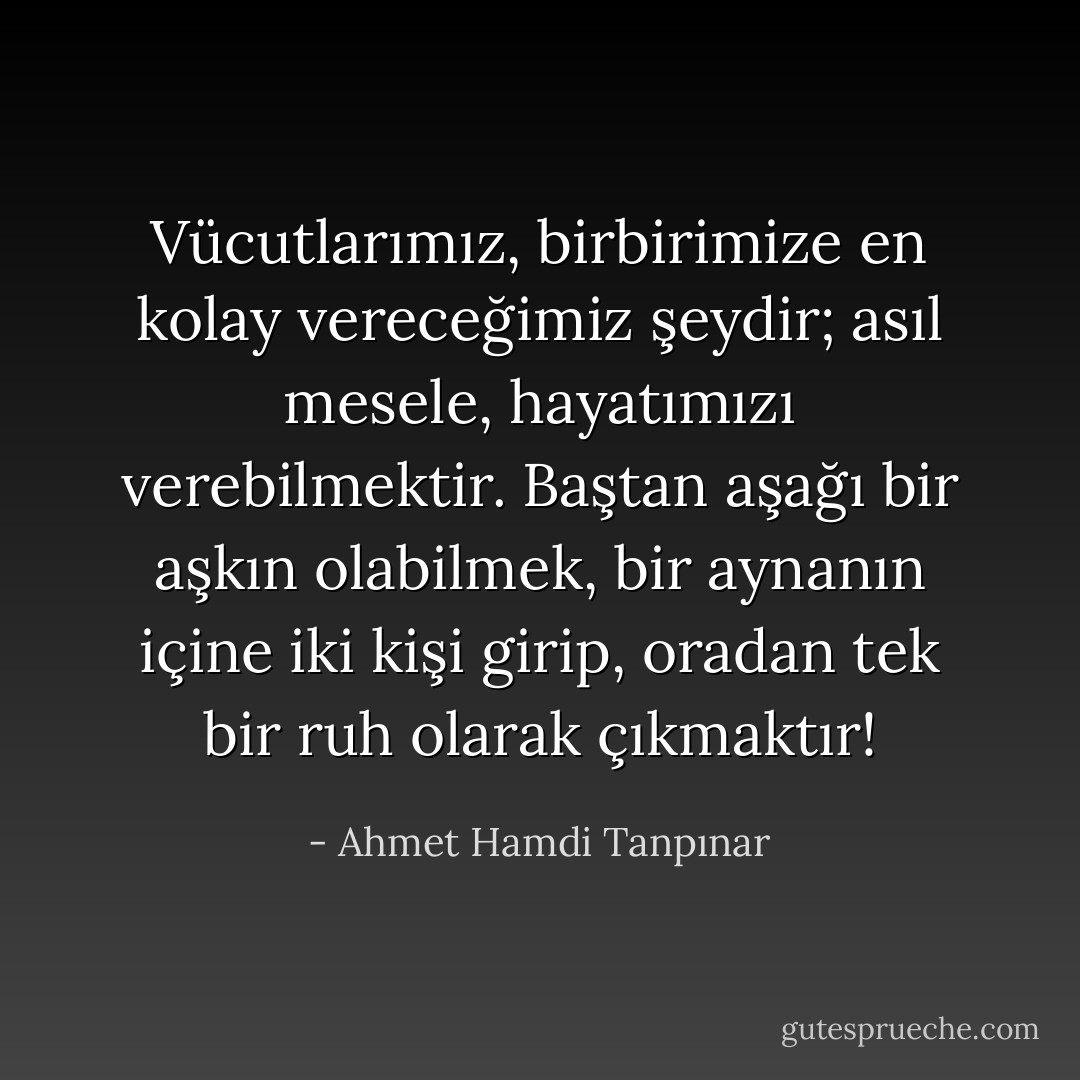 Vücutlarımız, birbirimize en kolay vereceğimiz şeydir; asıl mesele, hayatımızı verebilmektir. Baştan aşağı bir aşkın olabilmek, bir aynanın içine iki kişi girip, oradan tek bir ruh olarak çıkmaktır! - Ahmet Hamdi Tanpınar