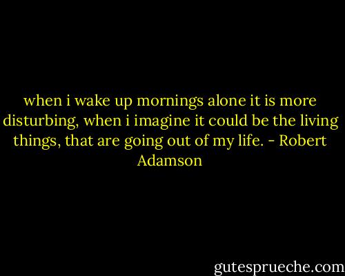 when i wake up mornings alone it is more disturbing, when i imagine it could be the living things, that are going out of my life. - Robert Adamson