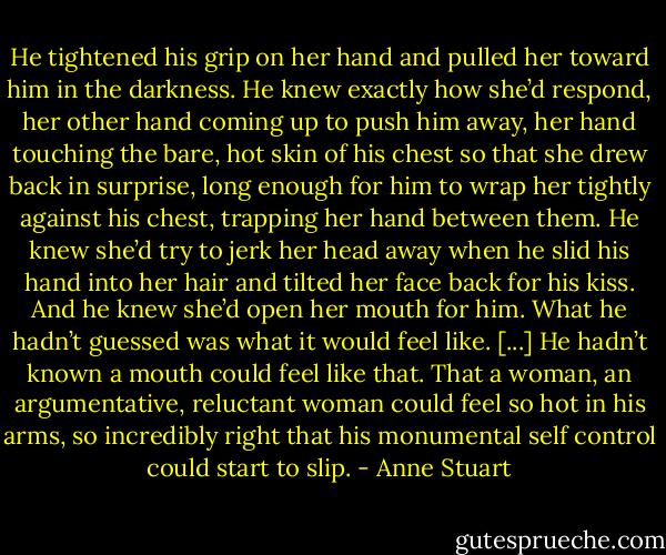 He tightened his grip on her hand and pulled her toward him in the darkness. He knew exactly how she’d respond, her other hand coming up to push him away, her hand touching the bare, hot skin of his chest so that she drew back in surprise, long enough for him to wrap her tightly against his chest, trapping her hand between them. He knew she’d try to jerk her head away when he slid his hand into her hair and tilted her face back for his kiss. And he knew she’d open her mouth for him.<br />What he hadn’t guessed was what it would feel like. [...]<br />He hadn’t known a mouth could feel like that. That a woman, an argumentative, reluctant woman could feel so hot in his arms, so incredibly right that his monumental self control could start to slip. - Anne Stuart