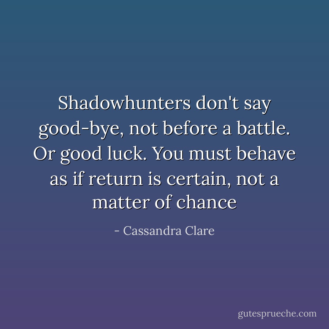 Shadowhunters don't say good-bye, not before a battle. Or good luck. You must behave as if return is certain, not a matter of chance - Cassandra Clare