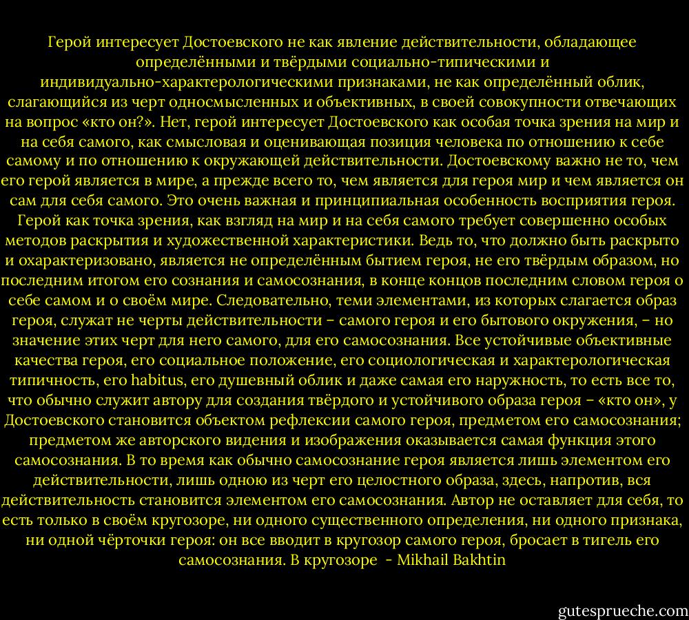 Герой интересует Достоевского не как явление действительности, обладающее определёнными и твёрдыми социально-типическими и индивидуально-характерологическими признаками, не как определённый облик, слагающийся из черт односмысленных и объективных, в своей совокупности отвечающих на вопрос «кто он?». Нет, герой интересует Достоевского как особая точка зрения на мир и на себя самого, как смысловая и оценивающая позиция человека по отношению к себе самому и по отношению к окружающей действительности. Достоевскому важно не то, чем его герой является в мире, а прежде всего то, чем является для героя мир и чем является он сам для себя самого.<br />Это очень важная и принципиальная особенность восприятия героя. Герой как точка зрения, как взгляд на мир и на себя самого требует совершенно особых методов раскрытия и художественной характеристики. Ведь то, что должно быть раскрыто и охарактеризовано, является не определённым бытием героя, не его твёрдым образом, но последним итогом его сознания и самосознания, в конце концов последним словом героя о себе самом и о своём мире.<br />Следовательно, теми элементами, из которых слагается образ героя, служат не черты действительности – самого героя и его бытового окружения, – но значение этих черт для него самого, для его самосознания. Все устойчивые объективные качества героя, его социальное положение, его социологическая и характерологическая типичность, его habitus, его душевный облик и даже самая его наружность, то есть все то, что обычно служит автору для создания твёрдого и устойчивого образа героя – «кто он», у Достоевского становится объектом рефлексии самого героя, предметом его самосознания; предметом же авторского видения и изображения оказывается самая функция этого самосознания. В то время как обычно самосознание героя является лишь элементом его действительности, лишь одною из черт его целостного образа, здесь, напротив, вся действительность становится элементом его самосознания. Автор не оставляет для себя, то есть только в своём кругозоре, ни одного существенного определения, ни одного признака, ни одной чёрточки героя: он все вводит в кругозор самого героя, бросает в тигель его самосознания. В кругозоре  - Mikhail Bakhtin