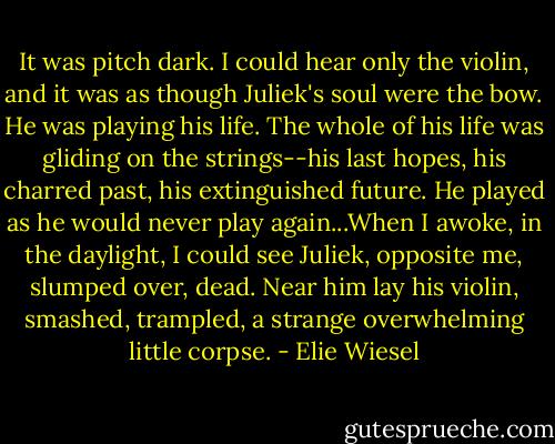 It was pitch dark. I could hear only the violin, and it was as though Juliek's soul were the bow. He was playing his life. The whole of his life was gliding on the strings--his last hopes, his charred past, his extinguished future. He played as he would never play again...When I awoke, in the daylight, I could see Juliek, opposite me, slumped over, dead. Near him lay his violin, smashed, trampled, a strange overwhelming little corpse. - Elie Wiesel
