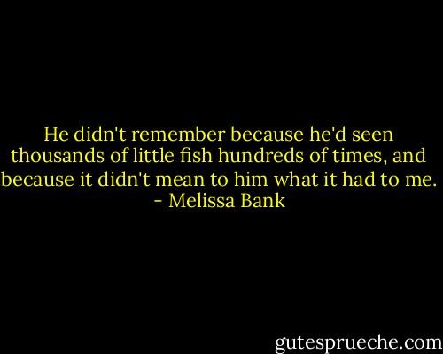 He didn't remember because he'd seen thousands of little fish hundreds of times, and because it didn't mean to him what it had to me. - Melissa Bank