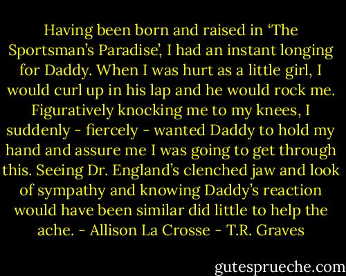 Having been born and raised in ‘The Sportsman’s Paradise’, I had an instant longing for Daddy. When I was hurt as a little girl, I would curl up in his lap and he would rock me. Figuratively knocking me to my knees, I suddenly - fiercely - wanted Daddy to hold my hand and assure me I was going to get through this. Seeing Dr. England’s clenched jaw and look of sympathy and knowing Daddy’s reaction would have been similar did little to help the ache. - Allison La Crosse - T.R. Graves