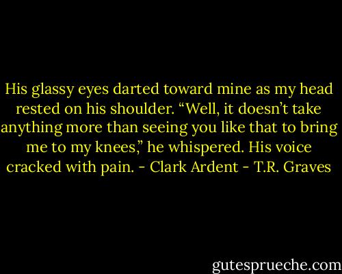 His glassy eyes darted toward mine as my head rested on his shoulder. “Well, it doesn’t take anything more than seeing you like that to bring me to my knees,” he whispered. His voice cracked with pain. - Clark Ardent - T.R. Graves