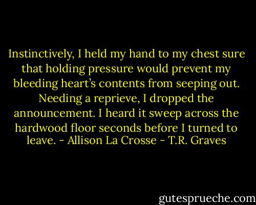 Instinctively, I held my hand to my chest sure that holding pressure would prevent my bleeding heart’s contents from seeping out. Needing a reprieve, I dropped the announcement. I heard it sweep across the hardwood floor seconds before I turned to leave. - Allison La Crosse - T.R. Graves
