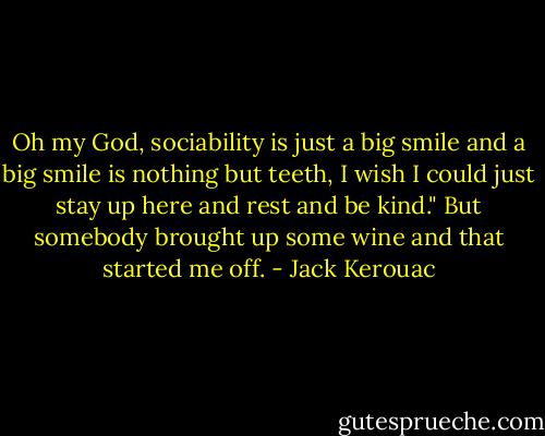 Oh my God, sociability is just a big smile and a big smile is nothing but teeth, I wish I could just stay up here and rest and be kind." But somebody brought up some wine and that started me off. - Jack Kerouac