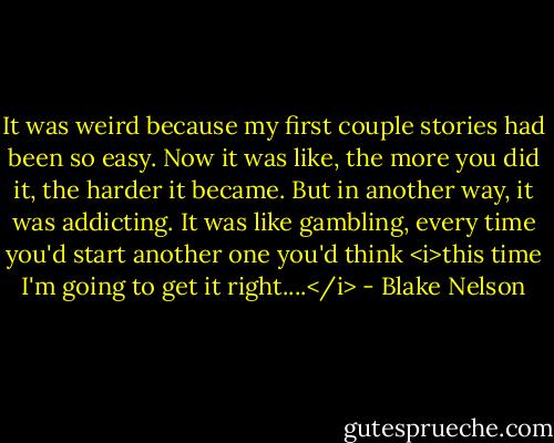 It was weird because my first couple stories had been so easy. Now it was like, the more you did it, the harder it became. But in another way, it was addicting. It was like gambling, every time you'd start another one you'd think <i>this time I'm going to get it right....</i> - Blake Nelson