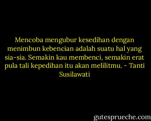 Mencoba mengubur kesedihan dengan menimbun kebencian adalah suatu hal yang sia-sia. Semakin kau membenci, semakin erat pula tali kepedihan itu akan melilitmu. - Tanti Susilawati