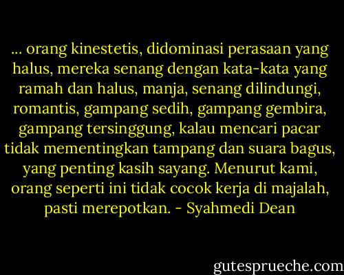 ... orang kinestetis, didominasi perasaan yang halus, mereka senang dengan kata-kata yang ramah dan halus, manja, senang dilindungi, romantis, gampang sedih, gampang gembira, gampang tersinggung, kalau mencari pacar tidak mementingkan tampang dan suara bagus, yang penting kasih sayang. Menurut kami, orang seperti ini tidak cocok kerja di majalah, pasti merepotkan. - Syahmedi Dean