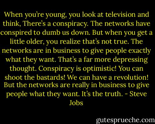 When you’re young, you look at television and think, There’s a<br />conspiracy. The networks have conspired to dumb us down. But<br />when you get a little older, you realize that’s not true. The networks<br />are in business to give people exactly what they want. That’s a far<br />more depressing thought. Conspiracy is optimistic! You can shoot<br />the bastards! We can have a revolution! But the networks are really<br />in business to give people what they want. It’s the truth. - Steve Jobs