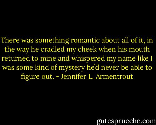 There was something romantic about all of it, in the way he cradled my cheek when his mouth returned to mine and whispered my name like I was some kind of mystery he’d never be able to figure out. - Jennifer L. Armentrout