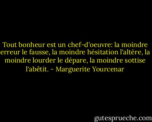 Tout bonheur est un chef-d'oeuvre: la moindre erreur le fausse, la moindre hésitation l'altère, la moindre lourder le dépare, la moindre sottise l'abêtit. - Marguerite Yourcenar