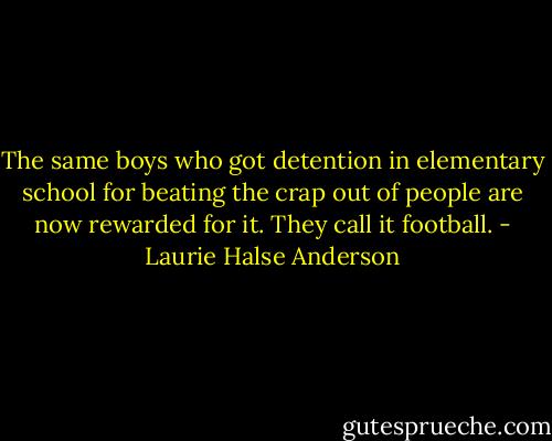 The same boys who got detention in elementary school for beating the crap out of people are now rewarded for it. They call it football. - Laurie Halse Anderson