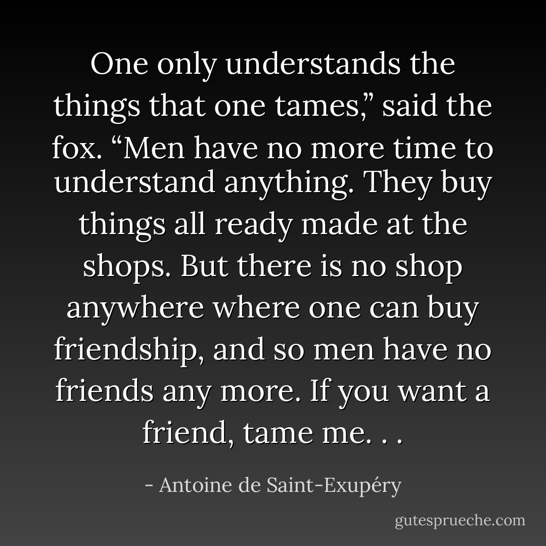 One only understands the things that one tames,” said the fox. “Men have<br />no more time to understand anything. They buy things all ready made at the<br />shops. But there is no shop anywhere where one can buy friendship, and so<br />men have no friends any more. If you want a friend, tame me. . . - Antoine de Saint-Exupéry