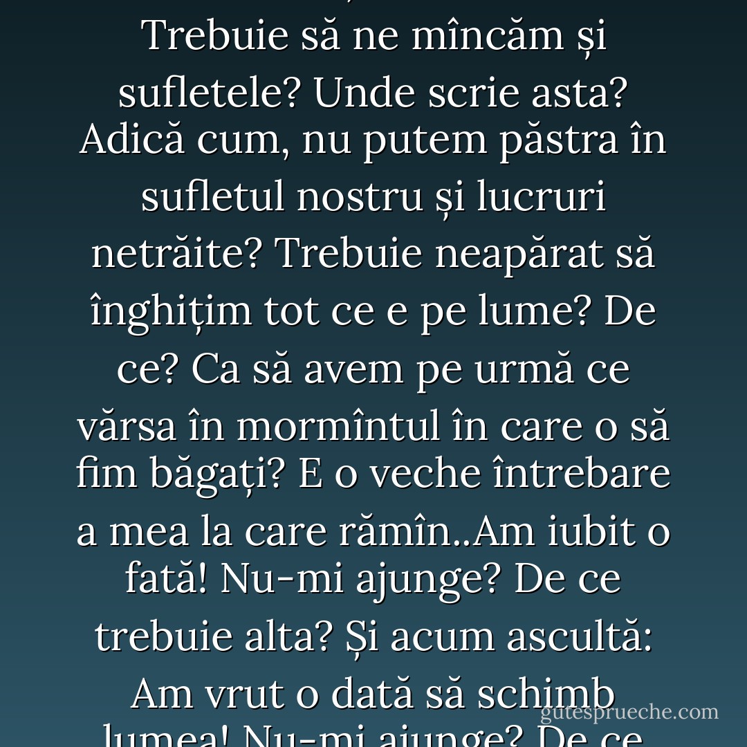 Dar te întreb eu acum: de ce totul trebuie trăit? De ce totul trebuie consumat? N-ajunge că sîntem siliți să mîncăm? Trebuie să ne mîncăm și sufletele? Unde scrie asta? Adică cum, nu putem păstra în sufletul nostru și lucruri netrăite? Trebuie neapărat să înghițim tot ce e pe lume? De ce? Ca să avem pe urmă ce vărsa în mormîntul în care o să fim băgați? E o veche întrebare a mea la care rămîn..Am iubit o fată! Nu-mi ajunge? De ce trebuie alta? Și acum ascultă: Am vrut o dată să schimb lumea! Nu-mi ajunge? De ce trebuie s-o iau de la cap și să merg pînă în pînzele albe? - Marin Preda