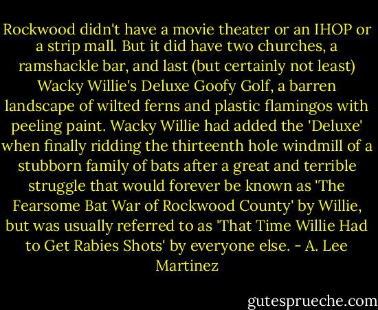 Rockwood didn't have a movie theater or an IHOP or a strip mall. But it did have two churches, a ramshackle bar, and last (but certainly not least) Wacky Willie's Deluxe Goofy Golf, a barren landscape of wilted ferns and plastic flamingos with peeling paint. Wacky Willie had added the 'Deluxe' when finally ridding the thirteenth hole windmill of a stubborn family of bats after a great and terrible struggle that would forever be known as 'The Fearsome Bat War of Rockwood County' by Willie, but was usually referred to as 'That Time Willie Had to Get Rabies Shots' by everyone else. - A. Lee Martinez