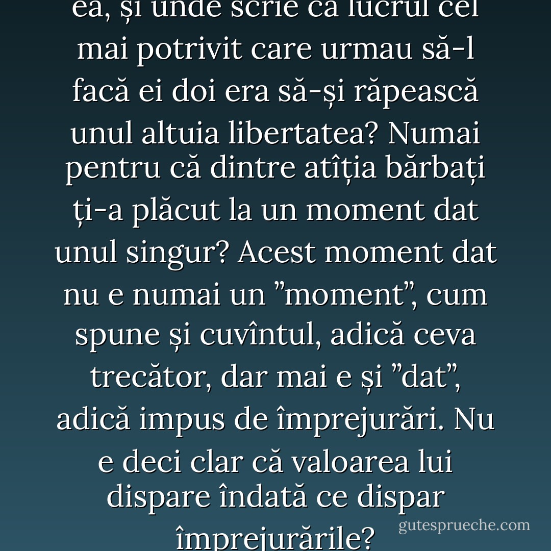 Ținea la el! Ei, și? Și el ținea la ea, și unde scrie că lucrul cel mai potrivit care urmau să-l facă ei doi era să-și răpească unul altuia libertatea? Numai pentru că dintre atîția bărbați ți-a plăcut la un moment dat unul singur? Acest moment dat nu e numai un ”moment”, cum spune și cuvîntul, adică ceva trecător, dar mai e și ”dat”, adică impus de împrejurări. Nu e deci clar că valoarea lui dispare îndată ce dispar împrejurările? - Marin Preda
