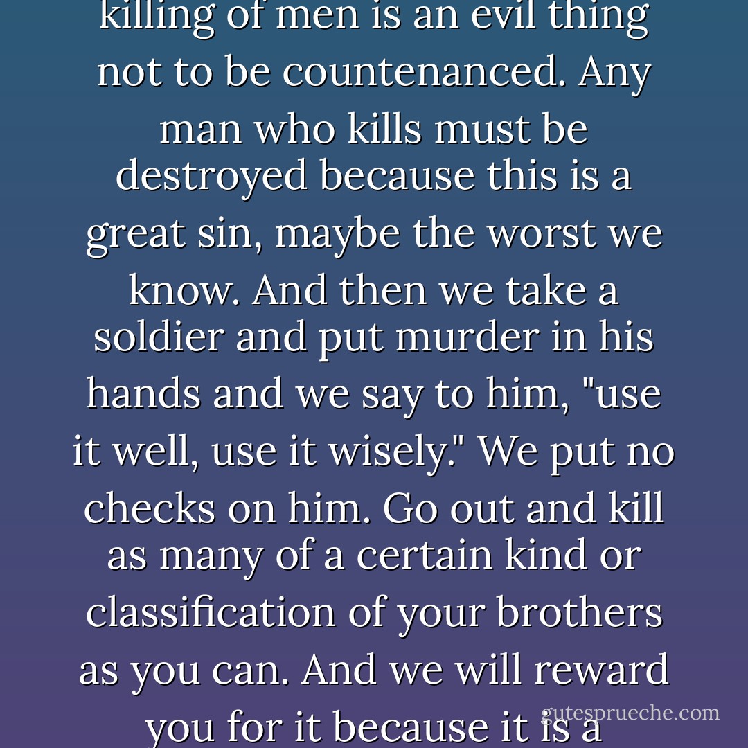 Look now -- in all of history men have been taught that killing of men is an evil thing not to be countenanced. Any man who kills must be destroyed because this is a great sin, maybe the worst we know. And then we take a soldier and put murder in his hands and we say to him, "use it well, use it wisely." We put no checks on him. Go out and kill as many of a certain kind or classification of your brothers as you can. And we will reward you for it because it is a violation of your early training. - John Steinbeck