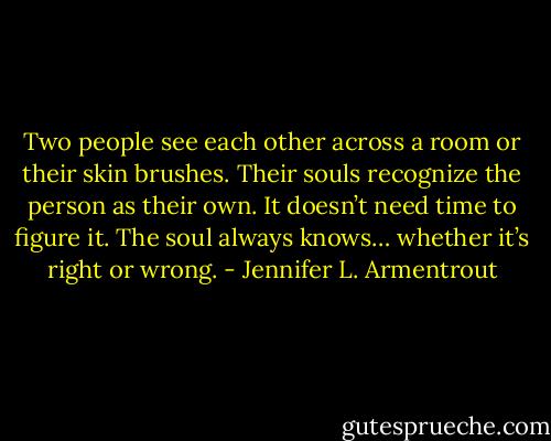 Two people see each other across a room or their skin brushes. Their souls recognize the person as their own. It doesn’t need time to figure it. The soul always knows… whether it’s right or wrong. - Jennifer L. Armentrout