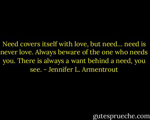 Need covers itself with love, but need… need is never love. Always beware of the one who needs you. There is always a want behind a need, you see. - Jennifer L. Armentrout