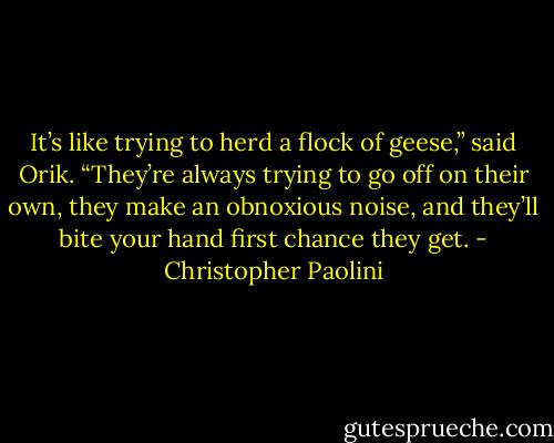 It’s like trying to herd a flock of geese,” said Orik. “They’re always trying to go off on their own, they make an obnoxious noise, and they’ll bite your hand first chance they get. - Christopher Paolini