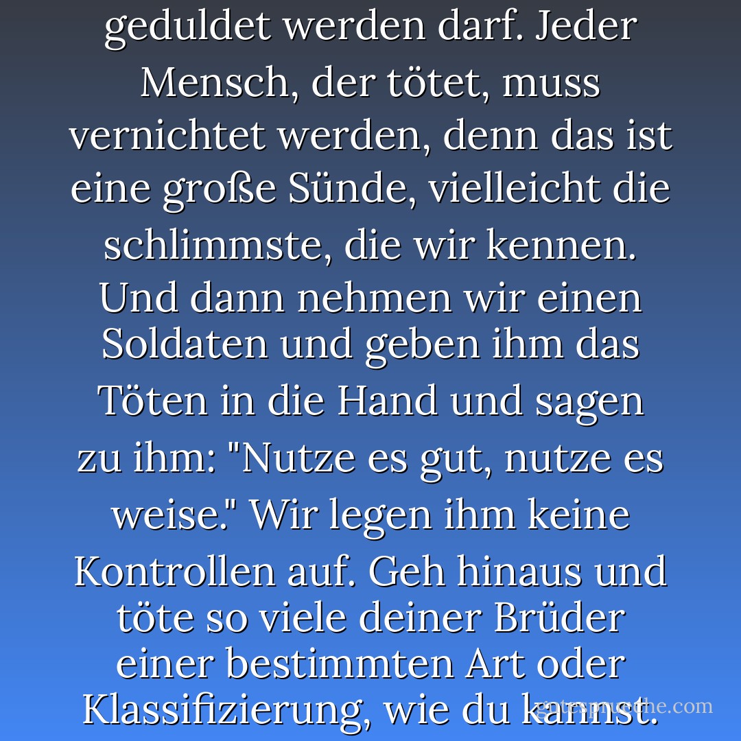 Schauen Sie - in der ganzen Geschichte wurde den Menschen beigebracht, dass das Töten von Menschen eine böse Sache ist, die nicht geduldet werden darf. Jeder Mensch, der tötet, muss vernichtet werden, denn das ist eine große Sünde, vielleicht die schlimmste, die wir kennen. Und dann nehmen wir einen Soldaten und geben ihm das Töten in die Hand und sagen zu ihm: "Nutze es gut, nutze es weise." Wir legen ihm keine Kontrollen auf. Geh hinaus und töte so viele deiner Brüder einer bestimmten Art oder Klassifizierung, wie du kannst. Und wir werden dich dafür belohnen, weil es ein Verstoß gegen deine frühe Ausbildung ist. - John Steinbeck<
