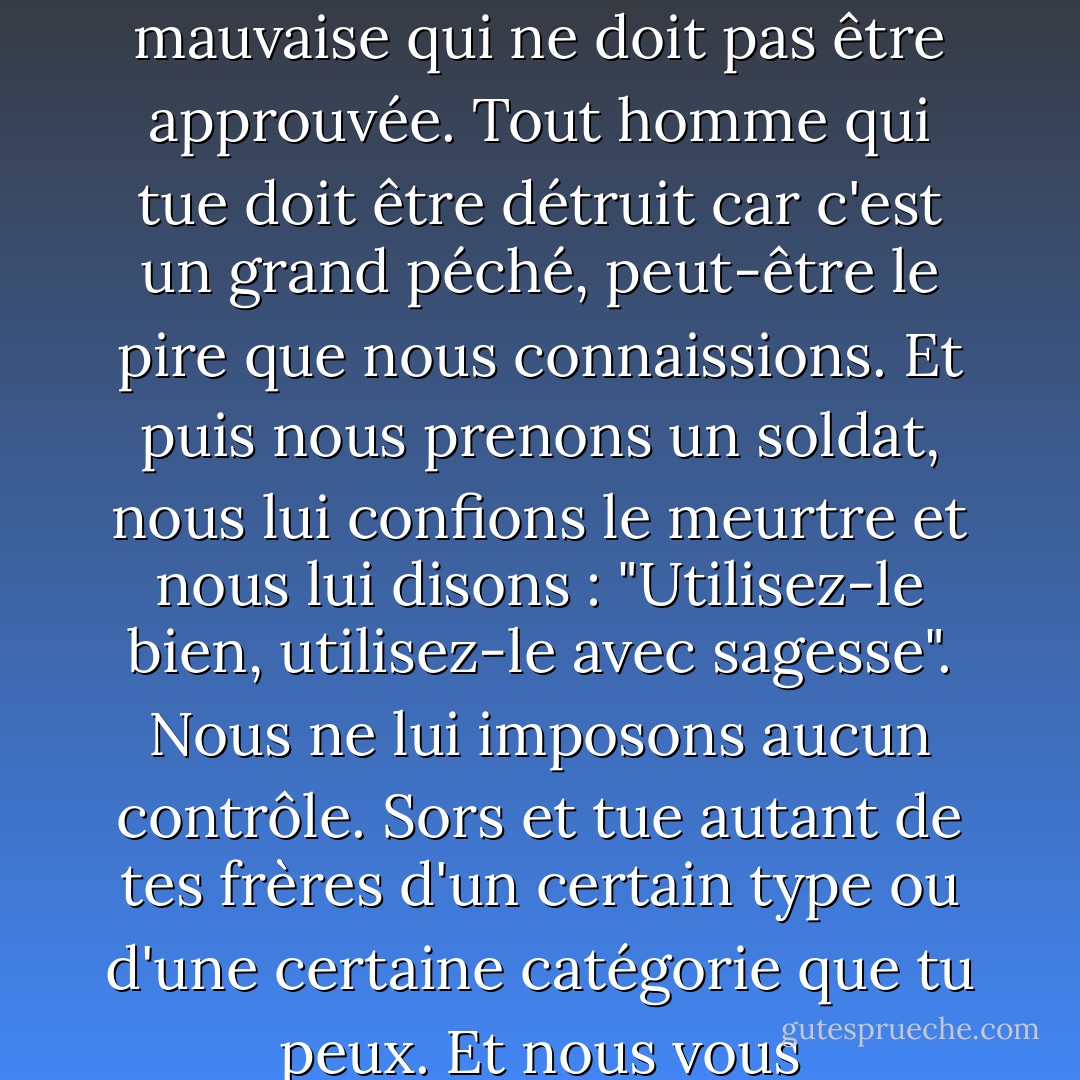 Regardez maintenant - dans toute l'histoire, on a enseigné aux hommes que tuer des hommes est une chose mauvaise qui ne doit pas être approuvée. Tout homme qui tue doit être détruit car c'est un grand péché, peut-être le pire que nous connaissions. Et puis nous prenons un soldat, nous lui confions le meurtre et nous lui disons : "Utilisez-le bien, utilisez-le avec sagesse". Nous ne lui imposons aucun contrôle. Sors et tue autant de tes frères d'un certain type ou d'une certaine catégorie que tu peux. Et nous vous récompenserons pour cela, car c'est une violation de votre formation initiale. - John Steinbeck