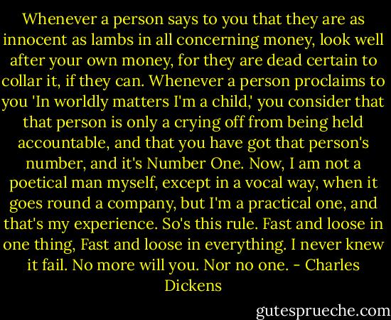 Whenever a person says to you that they are as innocent as lambs in all concerning money, look well after your own money, for they are dead certain to collar it, if they can. Whenever a person proclaims to you 'In worldly matters I'm a child,' you consider that that person is only a crying off from being held accountable, and that you have got that person's number, and it's Number One. Now, I am not a poetical man myself, except in a vocal way, when it goes round a company, but I'm a practical one, and that's my experience. So's this rule. Fast and loose in one thing, Fast and loose in everything. I never knew it fail. No more will you. Nor no one. - Charles Dickens