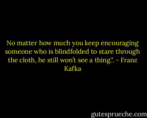 No matter how much you keep encouraging someone who is blindfolded to stare through the cloth, he still won’t see a thing.". - Franz Kafka