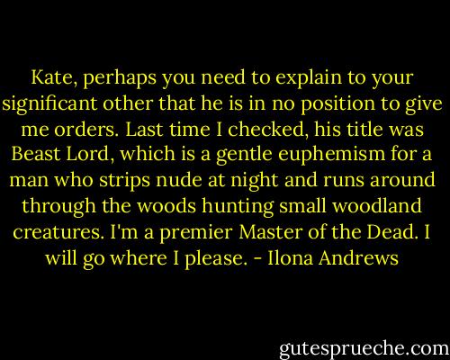 Kate, perhaps you need to explain to your significant other that he is in no position to give me orders. Last time I checked, his title was Beast Lord, which is a gentle euphemism for a man who strips nude at night and runs around through the woods hunting small woodland creatures. I'm a premier Master of the Dead. I will go where I please. - Ilona Andrews
