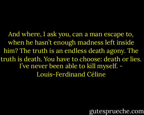 And where, I ask you, can a man escape to, when he hasn’t enough madness left inside him? The truth is an endless death agony. The truth is death. You have to choose: death or lies. I’ve never been able to kill myself. - Louis-Ferdinand Céline