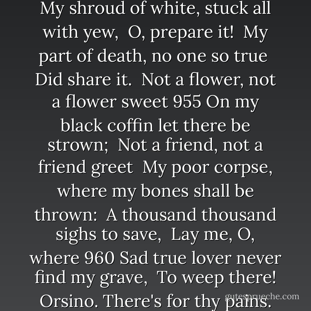 Are you ready, sir?<br /><br />Orsino. Ay; prithee, sing. <br />[Music] 945<br />SONG.<br /><br />Feste. Come away, come away, death, <br />And in sad cypress let me be laid; <br />Fly away, fly away breath; <br />I am slain by a fair cruel maid. 950<br />My shroud of white, stuck all with yew, <br />O, prepare it! <br />My part of death, no one so true <br />Did share it. <br />Not a flower, not a flower sweet 955<br />On my black coffin let there be strown; <br />Not a friend, not a friend greet <br />My poor corpse, where my bones shall be thrown: <br />A thousand thousand sighs to save, <br />Lay me, O, where 960<br />Sad true lover never find my grave, <br />To weep there!<br />Orsino. There's for thy pains.<br />Feste. No pains, sir: I take pleasure in singing, sir.<br /><br />Orsino. I'll pay thy pleasure then. 965<br /><br />Feste. Truly, sir, and pleasure will be paid, one time or another. - William Shakespeare
