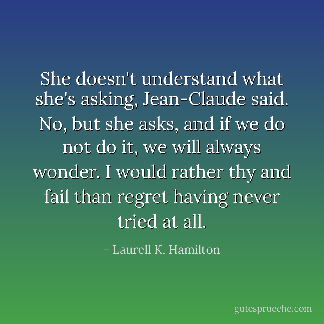 She doesn't understand what she's asking, Jean-Claude said.<br />No, but she asks, and if we do not do it, we will always wonder. I would rather thy and fail than regret having never tried at all. - Laurell K. Hamilton