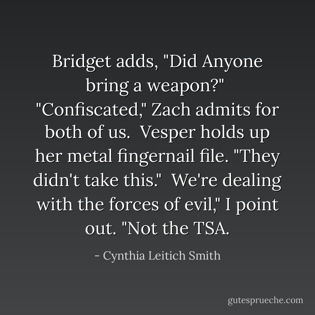 Bridget adds, "Did Anyone bring a weapon?"<br /> "Confiscated," Zach admits for both of us.<br /> Vesper holds up her metal fingernail file. "They didn't take this."<br /> We're dealing with the forces of evil," I point out. "Not the TSA. - Cynthia Leitich Smith