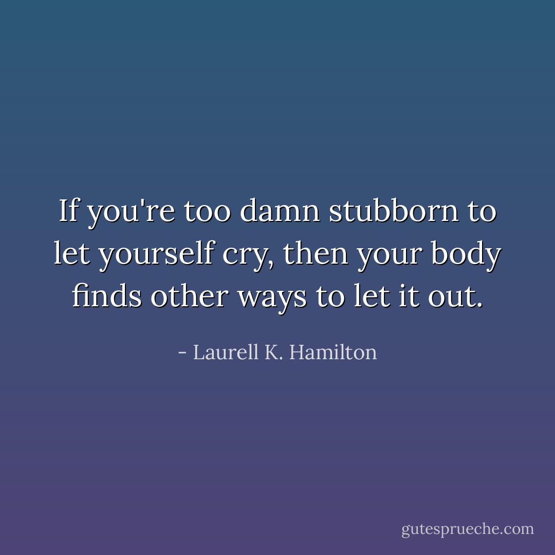 If you're too damn stubborn to let yourself cry, then your body finds other ways to let it out. - Laurell K. Hamilton