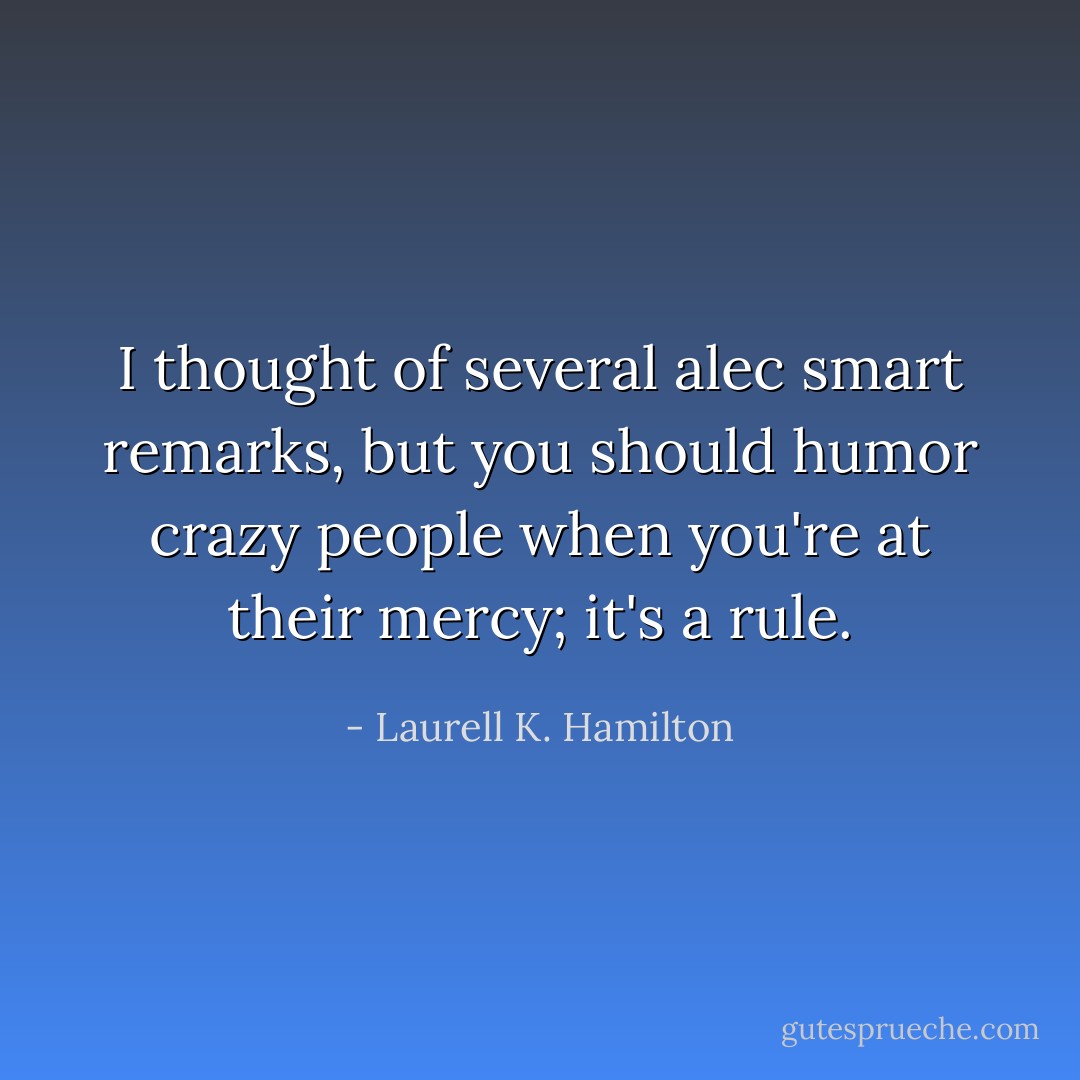 I thought of several alec smart remarks, but you should humor crazy people when you're at their mercy; it's a rule. - Laurell K. Hamilton