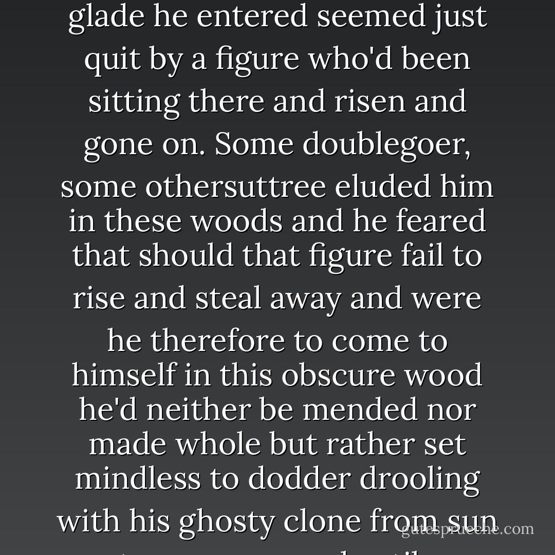 In these silent sunless galleries he'd come to feel that another went before him and each glade he entered seemed just quit by a figure who'd been sitting there and risen and gone on. Some doublegoer, some othersuttree eluded him in these woods and he feared that should that figure fail to rise and steal away and were he therefore to come to himself in this obscure wood he'd neither be mended nor made whole but rather set mindless to dodder drooling with his ghosty clone from sun to sun across a hostile hemisphere forever. - Cormac McCarthy