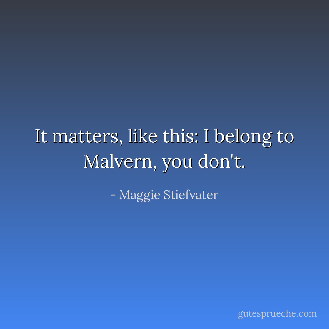 It matters, like this: I belong to Malvern, you don't. - Maggie Stiefvater